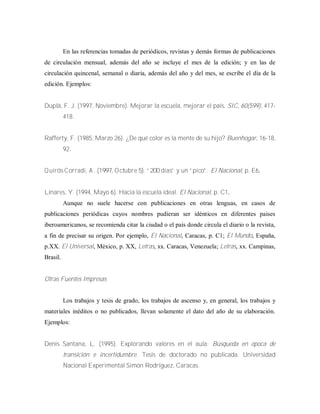 En las referencias tomadas de periódicos, revistas y demás formas de publicaciones
de circulación mensual, además del año se incluye el mes de la edición; y en las de
circulación quincenal, semanal o diaria, además del año y del mes, se escribe el día de la
edición. Ejemplos:
Duplá, F. J. (1997, Noviembre). Mejorar la escuela, mejorar el país. SIC, 60(599), 417-
418.
Rafferty, F. (1985, Marzo 26). ¿De qué color es la mente de su hijo? Buenhogar, 16-18,
92.
Q uirós C orradi,A .(1997,O ctubre 5).“200 días” y un “pico”.El Nacional, p. E6.
Linares, Y. (1994, Mayo 6). Hacia la escuela ideal. El Nacional, p. C1.
Aunque no suele hacerse con publicaciones en otras lenguas, en casos de
publicaciones periódicas cuyos nombres pudieran ser idénticos en diferentes países
iberoamericanos, se recomienda citar la ciudad o el país donde circula el diario o la revista,
a fin de precisar su origen. Por ejemplo, El Nacional, Caracas, p. C1; El Mundo, España,
p.XX. El Universal, México, p. XX, Letras, xx. Caracas, Venezuela; Letras, xx. Campinas,
Brasil.
Otras Fuentes Impresas
Los trabajos y tesis de grado, los trabajos de ascenso y, en general, los trabajos y
materiales inéditos o no publicados, llevan solamente el dato del año de su elaboración.
Ejemplos:
Denis Santana, L. (1995). Explorando valores en el aula: Búsqueda en época de
transición e incertidumbre. Tesis de doctorado no publicada. Universidad
Nacional Experimental Simón Rodríguez, Caracas.
 