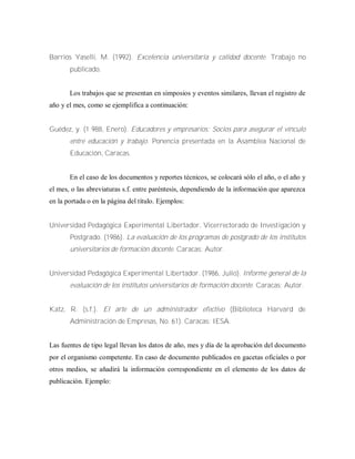 Barrios Yaselli, M. (1992). Excelencia universitaria y calidad docente. Trabajo no
publicado.
Los trabajos que se presentan en simposios y eventos similares, llevan el registro de
año y el mes, como se ejemplifica a continuación:
Guédez, y. (1 988, Enero). Educadores y empresarios: Socios para asegurar el vínculo
entre educación y trabajo. Ponencia presentada en la Asamblea Nacional de
Educación, Caracas.
En el caso de los documentos y reportes técnicos, se colocará sólo el año, o el año y
el mes, o las abreviaturas s.f. entre paréntesis, dependiendo de la información que aparezca
en la portada o en la página del título. Ejemplos:
Universidad Pedagógica Experimental Libertador, Vicerrectorado de Investigación y
Postgrado. (1986). La evaluación de los programas de postgrado de los institutos
universitarios de formación docente. Caracas: Autor.
Universidad Pedagógica Experimental Libertador. (1986, Julio). Informe general de la
evaluación de los institutos universitarios de formación docente. Caracas: Autor.
Katz, R. (s.f.). El arte de un administrador efectivo (Biblioteca Harvard de
Administración de Empresas, No. 61). Caracas: IESA.
Las fuentes de tipo legal llevan los datos de año, mes y día de la aprobación del documento
por el organismo competente. En caso de documento publicados en gacetas oficiales o por
otros medios, se añadirá la información correspondiente en el elemento de los datos de
publicación. Ejemplo:
 