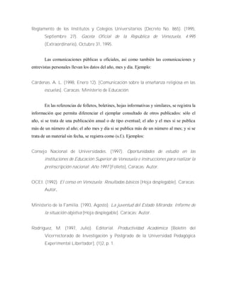 Reglamento de los Institutos y Colegios Universitarios (Decreto No. 865). (1995,
Septiembre 27). Gaceta Oficial de la República de Venezuela, 4.995
(Extraordinario), Octubre 31, 1995.
Las comunicaciones públicas u oficiales, así como también las comunicaciones y
entrevistas personales llevan los datos del año, mes y día. Ejemplo:
Cárdenas. A. L. (1998, Enero 12). [Comunicación sobre la enseñanza religiosa en las
escuelas]. Caracas: Ministerio de Educación.
En las referencias de folletos, boletines, hojas informativas y similares, se registra la
información que permita diferenciar el ejemplar consultado de otros publicados: sólo el
año, si se trata de una publicación anual o de tipo eventual; el año y el mes si se publica
más de un número al año; el año mes y día si se publica más de un número al mes; y si se
trata de un material sin fecha, se registra como (s.f.). Ejemplos:
Consejo Nacional de Universidades. (1997). Oportunidades de estudio en las
instituciones de Educación Superior de Venezuela e instrucciones para realizar la
preinscripción nacional: Año 1997 [Folleto], Caracas: Autor.
OCEI. (1992). El censo en Venezuela: Resultadas básicos [Hoja desplegable]. Caracas:
Autor.
Ministerio de la Familia. (1993, Agosto). La juventud del Estado Miranda: Informe de
la situación objetiva [Hoja desplegable]. Caracas: Autor.
Rodríguez, M. (1997, Julio). Editorial. Productividad Académica [Boletín del
Vicerrectorado de Investigación y Postgrado de la Universidad Pedagógica
Experimental Libertador], (1)2, p. 1.
 