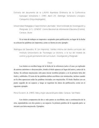Extracto del documento de la LXVIII Asamblea Ordinaria de la Conferencia
Episcopal Venezolana I. (1997, Abril 27). Domingo: Semanario Litúrgico-
Catequético [Hoja desplegable].
Universidad Pedagógica Experimental Libertador, Vicerrectorado de Investigación y
Postgrado. (s.f.). CENDIE: Centro Nacional de información Educativa [Folleto].
Caracas: Autor.
Si se trata de trabajos en imprenta o aceptados para publicación, en lugar de la fecha
se colocan las palabras (en imprenta), como se ilustra en este ejemplo:
Rodríguez de Saavedra, R. (en imprenta). Validez interna del diseño curricular del
Instituto Universitario de Tecnología La Victoria, a la luz del modelo de
control y ajuste permanente del curriculum. Investigación y Postgrado.
Título
Los títulos se escriben luego de la fecha de la referencia (salvo el caso ya explicado
de autores anónimos o desconocidos, donde el titulo aparece en lugar del autor y antes de la
fecha). Se utilizan mayúsculas sólo para iniciar nombres propios y en la primera letra del
titulo y subtítulos. El resto de las palabras deben escribirse con minúsculas, incluso cuando
en la obra aparezcan todas las palabras iniciadas con mayúsculas. El título finaliza con un
punto seguido de un espacio y luego se registran los datos de publicación, como en el
siguiente ejemplo:
Pérez Esclarín, A. (1997). Más y mejor educación para todos. Caracas: San Pablo
Los títulos compuestos de dos o más partes se escribirán, una a continuación de la
otra, separándolas con dos puntos y un espacio; la primera palabra de la segunda parte se
iniciará con letra mayúscula. Ejemplos:
 