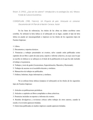Risieri, E (1972). ¿Qué son los valores?: introducción a la axiología (3a. ed.). México:
Fondo de Cultura Económica.
CORDIPLAN. (1995. Febrero). Un Proyecto de país: Venezuela en consenso:
Documentos del IX Plan de la Nación. Caracas: Autor.
En las listas de referencias, los títulos de las obras no deben escribirse entre
comillas. Se utilizará la letra itálica (o el subrayado en su lugar, cuando el tipo de letra
itálica no pueda ser mecanografiado o impreso) en los títulos de los siguientes tipos de
Fuentes Impresas:
1. Libros.
2. Documentos y reportes técnicos.
3. Ponencias y trabajos presentados en eventos, salvo cuando estén publicadas como
capítulos de un libro o parte de unas actas, reporte o informe colectivo, en cuyo caso lo que
se escribe en itálicas (o se subraya) es el titulo de la publicación en la que ha sido incluido
el trabajo o la ponencia.
4. Trabajos y tesis de grado (Licenciatura, Especialización, Maestría y Doctorado).
5. Trabajos de ascenso en el escalafón docente y similares.
6. Manuscritos de trabajos no publicados.
7. Folletos, boletines, hojas informativas y similares.
No se utilizan letras itálicas (tampoco el subrayado) en los títulos de los siguientes
tipos de Fuentes Impresas:
1. Artículos en publicaciones periódicas.
2. Artículos o capítulos en libros compilados u obras colectivas.
3. Ponencias incluidas en reportes e informes de eventos.
4. Reseñas divulgativas y revisiones críticas sobre trabajos de otros autores, cuando la
reseña o la revisión aparecen tituladas.
5. Entrevistas publicadas en medios impresos cuando aparecen tituladas.
 