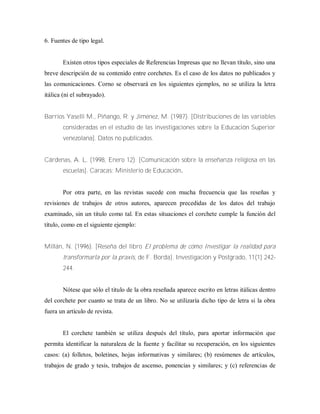 6. Fuentes de tipo legal.
Existen otros tipos especiales de Referencias Impresas que no llevan título, sino una
breve descripción de su contenido entre corchetes. Es el caso de los datos no publicados y
las comunicaciones. Corno se observará en los siguientes ejemplos, no se utiliza la letra
itálica (ni el subrayado).
Barrios Yaselli M., Piñango, R. y Jiménez, M. (1987). [Distribuciones de las variables
consideradas en el estudio de las investigaciones sobre la Educación Superior
venezolana]. Datos no publicados.
Cárdenas, A. L. (1998, Enero 12). [Comunicación sobre la enseñanza religiosa en las
escuelas]. Caracas: Ministerio de Educación.
Por otra parte, en las revistas sucede con mucha frecuencia que las reseñas y
revisiones de trabajos de otros autores, aparecen precedidas de los datos del trabajo
examinado, sin un titulo como tal. En estas situaciones el corchete cumple la función del
título, como en el siguiente ejemplo:
Millán, N. (1996). [Reseña del libro El problema de cómo Investigar la realidad para
transformarla por la praxis, de F. Borda]. Investigación y Postgrado, 11(1) 242-
244.
Nótese que sólo el titulo de la obra reseñada aparece escrito en letras itálicas dentro
del corchete por cuanto se trata de un libro. No se utilizaría dicho tipo de letra si la obra
fuera un artículo de revista.
El corchete también se utiliza después del título, para aportar información que
permita identificar la naturaleza de la fuente y facilitar su recuperación, en los siguientes
casos: (a) folletos, boletines, hojas informativas y similares; (b) resúmenes de artículos,
trabajos de grado y tesis, trabajos de ascenso, ponencias y similares; y (c) referencias de
 