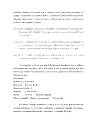 materiales, distintos a los artículos, que se encuentran en las publicaciones periódicas: por
ejemplo, los editoriales y las cartas al editor. La información entre corchetes se escribe sin
itálicas (o sin subrayar), y el punto que cierra el titulo se coloca al cerrar el corchete, como
se ilustra en los siguientes ejemplos:
Universidad Pedagógica Experimental Libertador, Vicerrectorado de Investigación y
Postgrado. (s.f.). CENDIE: Centro Nacional de información Educativa [Folleto].
Caracas: Autor.
Thumin, F. J., Craddick, R. A. y Barclay, A. G. (1973). Meaning and compatibility of
a proposed corporate name and symbol [Resumen]. Proceedings of the 81st
Annual Convention of the American Psychological Association, 8, 835-836.
Mosonyi, E. E. (1987, Enero18). Ahora la autenticidad se ha vuelto una obtusa
detracción snobista [Carta al editor]. El Nacional, p. A5.
A continuación se ofrece una lista de los términos descriptivos que se incluyen
generalmente entre corchetes, con la advertencia de que se pueden sustituir por otros
términos que resulten más convenientes, o añadir nuevos, dependiendo de la naturaleza de
la fuente reseñada:
[Entrevista a...]
[Reseña de...] [Revisión de...]
[Resumen] [Resumen de...]
[Comunicación sobre...]
[Editorial] [Carta al editor]
[Folleto] [Boletín] [Hoja desplegable]
[Número especial] [Número extraordinario] [Monografía]
Este último subgrupo de términos se utiliza en el caso de las publicaciones tipo
revista especializada (journal), cuando la referencia es un número especial o extraordinario
completo, o una monografía insertada en un número en particular. Ejemplos:
 