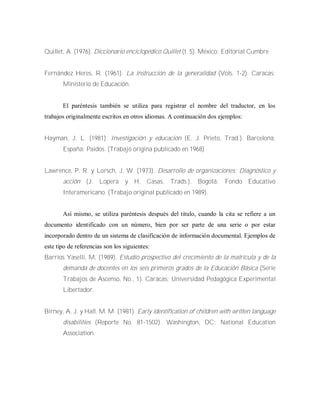 Quillet, A. (1976). Diccionario enciclopédico Quillet (t. 5). México: Editorial Cumbre.
Fernández Heres, R. (1961). La instrucción de la generalidad (Vols. 1-2). Caracas:
Ministerio de Educación.
El paréntesis también se utiliza para registrar el nombre del traductor, en los
trabajos originalmente escritos en otros idiomas. A continuación dos ejemplos:
Hayman, J. L. (1981). Investigación y educación (E. J. Prieto, Trad.). Barcelona,
España: Paidos. (Trabajo origina publicado en 1968)
Lawrence, P. R. y Lorsch, J. W. (1973). Desarrollo de organizaciones: Diagnóstico y
acción (J. Lopera y H. Casas, Trads.). Bogotá: Fondo Educativo
Interamericano. (Trabajo original publicado en 1989).
Así mismo, se utiliza paréntesis después del titulo, cuando la cita se refiere a un
documento identificado con un número, bien por ser parte de una serie o por estar
incorporado dentro de un sistema de clasificación de información documental. Ejemplos de
este tipo de referencias son los siguientes:
Barrios Yaselli, M, (1989). Estudio prospectivo del crecimiento de la matrícula y de la
demanda de docentes en los seis primeros grados de la Educación Básica (Serie
Trabajos de Ascenso, No., 1). Caracas: Universidad Pedagógica Experimental
Libertador.
Birney, A. J. y Hall, M. M. (1981). Early identification of children with written language
disabilities (Reporte No. 81-1502). Washington, DC: National Education
Association.
 