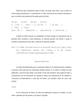 Obsérvese que el paréntesis sigue al titulo, sin punto entre ellos, y que el punto se
coloca luego del paréntesis. A continuación se ofrece una lista de los términos descriptivos
que se escriben entre paréntesis formando parte del titulo:
(2a. ed.) (3a. ed.) (4a. ed.)... (ed. rev.)
(t. ... ) (Vol. ... ) (VoIs. ...-... ) (.., ed., Vol. ... ) (... ed., Vois. ...;...)
(..., Trad.) (..., Trads.)
(Serie..., No. ...) (Reporte No. ... ) (Documento No. ... ) (Informe No. ...)
Cuando un titulo necesite ir acompañado al mismo tiempo de información que se
presenta entre corchetes y entre paréntesis, se colocará primero este último y luego el
corchete, sin puntuación entre ellos, conforme al siguiente modelo:
Obin, J. P. (1998). Ejerciendo la ética en la escuela (M. Herrera y M. López, Trads.)
[Les établissements scolaires entre l‟éthique et la Ioi]. Caracas:
CINTERPLAN. (Trabajo original publicado en 1996)
Datos de Publicación
Los datos de publicación que se suministren deben ser lo suficientemente completos
y precisos como para que los interesados puedan conocer si en efecto el trabajo ha sido
publicado, a través de qué medio o por quién. Como este elemento varía según los tipos y
características de las referencias, de seguida se ofrece una explicación de los modelos y
variaciones correspondientes a cada tipo de fuente, con ejemplos sobre los casos más
usuales.
Libros
En las referencias de libros, los datos de publicación incluyen la ciudad y el ente
editor, separados por dos puntos y un espacio. Ejemplo:
 
