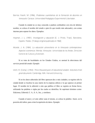 Barrios Yaselli, M. (1996). Problemas cuantitativos de la formación de docentes en
Venezuela. Caracas: Universidad Pedagógica Experimental Libertador.
Cuando la ciudad no es muy conocida o pudiera confundirse con otra de idéntico
nombre, se coloca el nombre del estado o país (lo que resulte más adecuado), con comas
internas para separar los datos. Ejemplos:
Hayman, J. L. (1981). Investigación y educación (E. J. Prieto, Trad.). Barcelona,
España: Paidos. (Trabajo original publicado en 1968)
Alcalde, J. A. (1984). La educación universitaria en la Venezuela contemporánea:
Aspectos económicos. Mérida, Venezuela: Universidad de los Andes, Dirección
General de Cultura y Extensión.
Si se trata de localidades en los Estados Unidos, se anotará la abreviatura del
servicio postal del estado: Ejemplo:
Ulich, R. (Comp.). (1954). Three thousand years of educational wisdom: Selections from
great documents. Cambridge, MA: Harvard University.
Si en los datos editoriales del libro aparecen dos o más ciudades, se registra sólo la
ciudad donde se localiza la casa matriz de la empresa editora o la que aparece en primer
lugar. El nombre de la editorial o ente que publica el libro se registra en forma breve,
utilizando las palabras o siglas por las cuales se identifica. Se suprimen términos como:
Ediciones, Editorial, C. A., S. A., Inc., y similares.
Cuando el autor y el ente editor sean el mismo, se coloca la palabra: Autor, en la
posición del editor, para evitar la repetición de datos. Ejemplo:
 