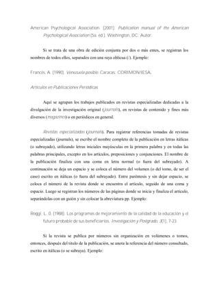 American Psychological Association. (2001). Publication manual of the American
Psychological Association (5a. ed.). Washington, DC: Autor.
Si se trata de una obra de edición conjunta por dos o más entes, se registran los
nombres de todos ellos, separados con una raya oblicua (/). Ejemplo:
Francés, A. (1990). Venezuela posible. Caracas: CORIMON/IESA.
Artículos en Publicaciones Periódicas
Aquí se agrupan los trabajos publicados en revistas especializadas dedicadas a la
divulgación de la investigación original (journals), en revistas de contenido y fines más
diversos (magazines) o en periódicos en general.
Revistas especializadas (journals). Para registrar referencias tomadas de revistas
especializadas (journals), se escribe el nombre completo de la publicación en letras itálicas
(o subrayado), utilizando letras iniciales mayúsculas en la primera palabra y en todas las
palabras principales, excepto en los artículos, preposiciones y conjunciones. El nombre de
la publicación finaliza con una coma en letra normal (o fuera del subrayado). A
continuación se deja un espacio y se coloca el número del volumen (o del tomo, de ser el
caso) escrito en itálicas (o fuera del subrayado). Entre paréntesis y sin dejar espacio, se
coloca el número de la revista donde se encuentra el artículo, seguido de una coma y
espacio. Luego se registran los números de las páginas donde se inicia y finaliza el artículo,
separándolas con un guión y sin colocar la abreviatura pp. Ejemplo:
Roggi, L. 0. (1988). Los programas de mejoramiento de la calidad de la educación y el
futuro probable de sus beneficiarios. Investigación y Postgrado, 3(1), 7-23.
Si la revista se publica por números sin organización en volúmenes o tomos,
entonces, después del titulo de la publicación, se anota la referencia del número consultado,
escrito en itálicas (o se subraya). Ejemplo:
 
