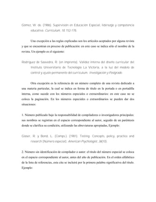 Gómez, W. de. (1986). Supervisión en Educación Especial, liderazgo y competencia
educativa. Curriculum, 18, 152-178.
Una excepción a las reglas explicadas son los artículos aceptados por alguna revista
y que se encuentran en proceso de publicación: en este caso se indica sólo el nombre de la
revista. Un ejemplo es el siguiente:
Rodríguez de Saavedra, R. (en imprenta). Validez interna del diseño curricular del
Instituto Universitario de Tecnología La Victoria, a la luz del modelo de
control y ajuste permanente del curriculum. Investigación y Postgrado.
Otra excepción es la referencia de un número completo de una revista dedicado a
una materia particular, la cual se indica en forma de título en la portada o en portadilla
interna, como sucede con los números especiales o extraordinarios: en este caso no se
coloca la paginación. En los números especiales o extraordinarios se pueden dar dos
situaciones:
1. Número publicado bajo la responsabilidad de compiladores o investigadores principales:
sus nombres se registran en el espacio correspondiente al autor, seguido de un paréntesis
donde se clarifica su condición, utilizando las abreviaturas apropiadas, Ejemplo:
Glaser, R. y Bond, L. (Comps.). (1981). Testing: Concepts, policy, practice and
research [Número especial]. American Psychologist, 36(10).
2. Número sin identificación de compilador o autor: el titulo del número especial se coloca
en el espacio correspondiente al autor, antes del año de publicación. En el orden alfabético
de la lista de referencias, esta cita se incluirá por la primera palabra significativa del titulo.
Ejemplo:
 