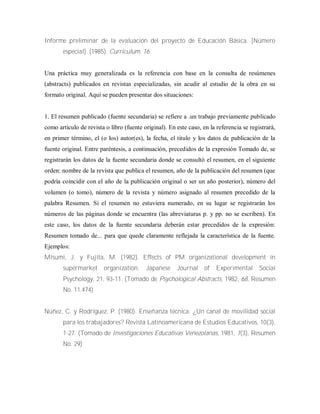 Informe preliminar de la evaluación del proyecto de Educación Básica. [Número
especial]. (1985). Curriculum, 16.
Una práctica muy generalizada es la referencia con base en la consulta de resúmenes
(abstracts) publicados en revistas especializadas, sin acudir al estudio de la obra en su
formato original. Aquí se pueden presentar dos situaciones:
1. El resumen publicado (fuente secundaria) se refiere a .un trabajo previamente publicado
como artículo de revista o libro (fuente original). En este caso, en la referencia se registrará,
en primer término, el (o los) autor(es), la fecha, el titulo y los datos de publicación de la
fuente original. Entre paréntesis, a continuación, precedidos de la expresión Tomado de, se
registrarán los datos de la fuente secundaria donde se consultó el resumen, en el siguiente
orden: nombre de la revista que publica el resumen, año de la publicación del resumen (que
podría coincidir con el año de la publicación original o ser un año posterior), número del
volumen (o tomo), número de la revista y número asignado al resumen precedido de la
palabra Resumen. Si el resumen no estuviera numerado, en su lugar se registrarán los
números de las páginas donde se encuentra (las abreviaturas p. y pp. no se escriben). En
este caso, los datos de la fuente secundaria deberán estar precedidos de la expresión:
Resumen tomado de... para que quede claramente reflejada la característica de la fuente.
Ejemplos:
Misumi, J. y Fujita, M. (1982). Effects of PM organizational development in
supermarket organization. Japanese Journal of Experimental Social
Psychology, 21, 93-11. (Tomado de Psychological Abstracts, 1982, 68, Resumen
No. 11.474)
Núñez, C. y Rodríguez, P. (1980). Enseñanza técnica: ¿Un canal de movilidad social
para los trabajadores? Revista Latinoamericana de Estudios Educativos, 10(3),
1-27. (Tomado de Investigaciones Educativas Venezolanas, 1981, 1(3), Resumen
No. 29)
 