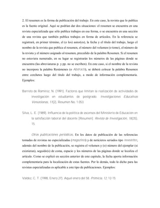 2. El resumen es la forma de publicación del trabajo. En este caso, la revista que lo publica
es la fuente original. Aquí se podrían dar dos situaciones: el resumen se encuentra en una
revista especializada que sólo publica trabajos en esa forma, o se encuentra en una sección
de una revista que también publica trabajos en forma de artículos. En la referencia se
registrará, en primer término, el (o los) autor(es), la fecha y el título del trabajo, luego el
nombre de la revista que publica el resumen, el número del volumen (o tomo), el número de
la revista y el número asignado al resumen, precedido de la palabra Resumen. Si el resumen
no estuviera numerado, en su lugar se registrarán los números de las páginas donde se
encuentra (las abreviaturas p. y pp. no se escriben). En este caso, si el nombre de la revista
no incorpora la palabra Resúmenes (o Abstracts), se deberá colocar la palabra Resumen
entre corchetes luego del titulo del trabajo, a modo de información complementaria.
Ejemplos:
Barreto de Ramírez, N. (1991). Factores que limitan la realización de actividades de
investigación en estudiantes de postgrado. Investigaciones Educativas
Venezolanas, 11(2), Resumen No. 1.053.
Silva, L. E. (1989). Influencia de la política de ascensos del Ministerio de Educación en
la satisfacción laboral del docente [Resumen]. Revista de Investigación, 16(35),
15.
Otras publicaciones periódicas. En los datos de publicación de las referencias
tomadas de revistas no especializadas (magazines) y de noticieros seriados tipo newsletter,
además del nombre de la publicación, se registra el volumen y (o) número del ejemplar (si
existieran), seguido(s) de coma, espacio y los números de las páginas donde se localiza el
artículo. Como se explicó en sección anterior de este capitulo, la fecha aporta información
complementaria para la localización de estas fuentes. Por lo demás, todo lo dicho para las
revistas especializadas es aplicable a este tipo de publicaciones. Ejemplos:
Valdez, C. T. (1998, Enero 27). Aquel enero del 58. Primicia, 12, 12-15.
 