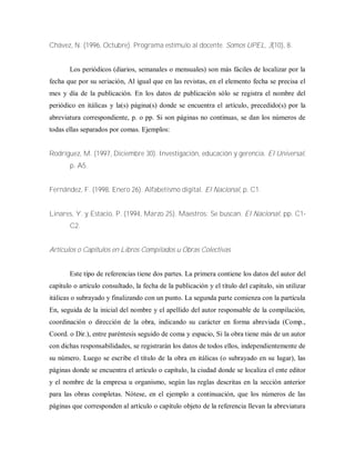 Chávez, N. (1996, Octubre). Programa estímulo al docente. Somos UPEL, 3(10), 8.
Los periódicos (diarios, semanales o mensuales) son más fáciles de localizar por la
fecha que por su seriación, Al igual que en las revistas, en el elemento fecha se precisa el
mes y día de la publicación. En los datos de publicación sólo se registra el nombre del
periódico en itálicas y la(s) página(s) donde se encuentra el artículo, precedido(s) por la
abreviatura correspondiente, p. o pp. Si son páginas no continuas, se dan los números de
todas ellas separados por comas. Ejemplos:
Rodríguez, M. (1997, Diciembre 30). Investigación, educación y gerencia. El Universal,
p. A5.
Fernández, F. (1998, Enero 26). Alfabetismo digital. El Nacional, p. C1.
Linares, Y. y Estacio, P. (1994, Marzo 25). Maestros: Se buscan. El Nacional, pp. C1-
C2.
Artículos o Capítulos en Libros Compilados u Obras Colectivas
Este tipo de referencias tiene dos partes. La primera contiene los datos del autor del
capítulo o artículo consultado, la fecha de la publicación y el título del capítulo, sin utilizar
itálicas o subrayado y finalizando con un punto. La segunda parte comienza con la partícula
En, seguida de la inicial del nombre y el apellido del autor responsable de la compilación,
coordinación o dirección de la obra, indicando su carácter en forma abreviada (Comp.,
Coord. o Dir.), entre paréntesis seguido de coma y espacio, Si la obra tiene más de un autor
con dichas responsabilidades, se registrarán los datos de todos ellos, independientemente de
su número. Luego se escribe el título de la obra en itálicas (o subrayado en su lugar), las
páginas donde se encuentra el artículo o capítulo, la ciudad donde se localiza el ente editor
y el nombre de la empresa u organismo, según las reglas descritas en la sección anterior
para las obras completas. Nótese, en el ejemplo a continuación, que los números de las
páginas que corresponden al artículo o capítulo objeto de la referencia llevan la abreviatura
 