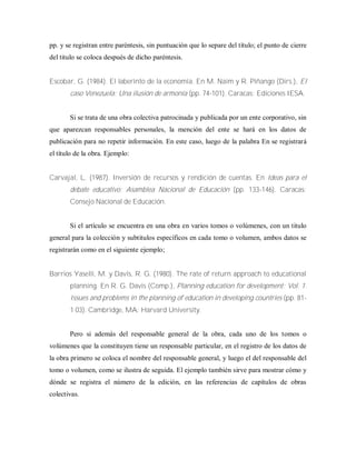 pp. y se registran entre paréntesis, sin puntuación que lo separe del título; el punto de cierre
del titulo se coloca después de dicho paréntesis.
Escobar, G. (1984). El laberinto de la economía. En M. Naim y R. Piñango (Dirs.), El
caso Venezuela: Una ilusión de armonía (pp. 74-101). Caracas: Ediciones IESA.
Si se trata de una obra colectiva patrocinada y publicada por un ente corporativo, sin
que aparezcan responsables personales, la mención del ente se hará en los datos de
publicación para no repetir información. En este caso, luego de la palabra En se registrará
el título de la obra. Ejemplo:
Carvajal, L. (1987). Inversión de recursos y rendición de cuentas. En Ideas para el
debate educativo: Asamblea Nacional de Educación (pp. 133-146). Caracas:
Consejo Nacional de Educación.
Si el artículo se encuentra en una obra en varios tomos o volúmenes, con un titulo
general para la colección y subtítulos específicos en cada tomo o volumen, ambos datos se
registrarán como en el siguiente ejemplo;
Barrios Yaselli, M. y Davis, R. G. (1980). The rate of return approach to educational
planning. En R. G. Davis (Comp.), Planning education for development: Vol. 1.
Issues and problems in the planning of education in developing countries (pp. 81-
1 03). Cambridge, MA: Harvard University.
Pero si además del responsable general de la obra, cada uno de los tomos o
volúmenes que la constituyen tiene un responsable particular, en el registro de los datos de
la obra primero se coloca el nombre del responsable general, y luego el del responsable del
tomo o volumen, como se ilustra de seguida. El ejemplo también sirve para mostrar cómo y
dónde se registra el número de la edición, en las referencias de capítulos de obras
colectivas.
 