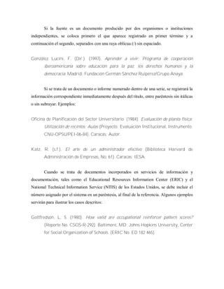 Si la fuente es un documento producido por dos organismos o instituciones
independientes, se coloca primero el que aparece registrado en primer término y a
continuación el segundo, separados con una raya oblicua (/) sin espaciado.
González Lucini, F. (Dir.). (1997). Aprender a vivir: Programa de cooperación
iberoamericana sobre educación para la paz, los derechos humanos y la
democracia. Madrid: Fundación Germán Sánchez Ruipérez/Grupo Anaya.
Si se trata de un documento o informe numerado dentro de una serie, se registrará la
información correspondiente inmediatamente después del título, entre paréntesis sin itálicas
o sin subrayar. Ejemplos:
Oficina de Planificación del Sector Universitario. (1984). Evaluación de planta física:
Utilización de recintos: Aulas (Proyecto: Evaluación Institucional, Instrumento:
CNU-OPSU/PEI-06-84). Caracas: Autor.
Katz, R. (s.f.). El arte de un administrador efectivo (Biblioteca Harvard de
Administración de Empresas, No. 61). Caracas: IESA.
Cuando se trata de documentos incorporados en servicios de información y
documentación, tales como el Educational Resources Information Center (ERIC) y el
National Technical Information Service (NTIS) de los Estados Unidos, se debe incluir el
número asignado por el sistema en un paréntesis, al final de la referencia. Algunos ejemplos
servirán para ilustrar los casos descritos:
Gottfredson, L. 5. (1980). How valid are occupational reinforcer pattern scores?
(Reporte No. CSOS-R-292). Baltimore, MD: Johns Hopkins University, Center
for Social Organization of Schools. (ERIC No. ED 182 465)
 