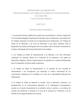 NORMAS PARA LA ELABORACIÓN
Y PRESENTACIÓN DE LOS TRABAJOS DE GRADO DE ESPECIALIZACIÓN
Y DE MAESTRÍA
Y LAS TESIS DOCTORALES
CAPÍTULO 1
DISPOSICIONES GENERALES
1. Las presentes Normas establecen las condiciones, procedimientos y criterios exigidos por
la Universidad Pedagógica Experimental Libertador, para la elaboración y presentación de
los Trabajos Especiales de Grado de las Especializaciones Profesionales, los Trabajos de
Grado de las Maestrías y las Tesis de Doctorado, a que hacen referencia tanto el
Reglamento de Estudios de Postgrado de la Universidad, como la Normativa General de los
Estudios de Postgrado del Consejo Nacional de Universidades.
2. Los Trabajos de Orado de Especialización y de Maestría y las Tesis Doctorales
constituyen los requisitos finales de la formación de los aspirantes a los grados de
Especialista, Magíster y Doctor, respectivamente, Su aprobación es condición indispensable
para el otorgamiento de dichos grados académicos.
a. El Trabajo de Orado de Especialización es el resultado de una actividad de
adiestramiento o de investigación, que demuestre el manejo instrumental de los
conocimientos obtenidos por el estudiante en el área de la especialidad profesional del
subprograma.
b. El Trabajo de Grado de Maestría se concibe como la aplicación, extensión o la
profundización de los conocimientos adquiridos en el subprograma correspondiente;
consiste en el estudio sistematizado de un problema teórico o práctico, o un esfuerzo de
creación que demuestre el dominio en el área de la mención de la Maestría y de los
métodos de investigación propios de la misma.
 