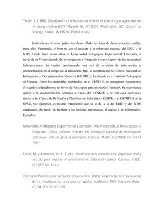 Tandy, S. (1980). Development of behavioral techniques to control hyperaggressiveness
in young children (CYC Reporte No. 80-3562). Washington, DC: Council on
Young Children. (NTIS No. P880-1 43282)
Instituciones de otros países han desarrollado servicios de documentación similar,
entre ellos Venezuela, si bien no con el carácter y la cobertura nacional del ERIC o el
NTIS. Desde hace varios años, la Universidad Pedagógica Experimental Libertador, a
través de su Vicerrectorado de Investigación y Postgrado y con el apoyo de las respectivas
Subdirecciones, ha venido conformando una red de servicios de información y
documentación en el campo de la educación, bajo la coordinación del Centro Nacional de
Información y Documentación Educativa (CENDIE), localizado en el Instituto Pedagógico
de Caracas. Entre los materiales registrados en el CENDIE, se encuentran documentos
divulgados originalmente en forma de fotocopias para un público limitado. Se recomienda
aplicar a la documentación obtenida a través del CENDIE y de servicios nacionales
similares (el Centro de Reflexión y Planificación Educativa - CERPE, o el CENIDES de la
OPSU, por ejemplo), el mismo tratamiento que se le da a la del ERIC y del NTIS
americanos, de modo de facilitar a los lectores interesados, el acceso a la información.
Ejemplos:
Universidad Pedagógica Experimental Libertador, Vicerrectorado de Investigación y
Postgrado. (1994). Informe final del VII Seminario Nacional de Investigación
Educativa: Una vía para la excelencia. Caracas: Autor. (CENDIE No. DI-74
1994)
López, M. y Garassini, M. E. (1990). Desarrollo de la comunicación (expresión oral y
escrita) para mejorar el rendimiento en Educación Básica. Caracas; CICE.
(CERPE No. 4.424)
Oficina de Planificación del Sector Universitario. (1992). Reporte técnico; Evaluación
de los resultados de la prueba de aptitud académica 1992, Caracas: Autor.
(CENIDES No. 0-6.323)
 