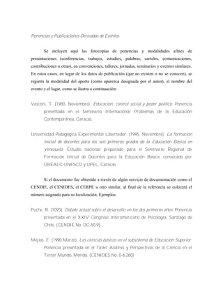 Ponencias y Publicaciones Derivadas de Eventos
Se incluyen aquí las fotocopias de ponencias y modalidades afines de
presentaciones (conferencias, trabajos, estudios, palabras, carteles, comunicaciones,
contribuciones u otras), en convenciones, talleres, jornadas, seminarios y eventos similares.
En estos casos, en lugar de los datos de publicación (que no existen o no se conocen), se
registra la modalidad del aporte (como aparezca designada por el autor), el nombre del
evento y el lugar, como se ilustra a continuación:
Vasconi, T. (1980, Noviembre). Educación, control social y poder político. Ponencia
presentada en el Seminario Internacional Problemas de la Educación
Contemporánea, Caracas.
Universidad Pedagógica Experimental Libertador. (1995, Noviembre). La formación
inicial de docentes para los seis primeros grados de la Educación Básica en
Venezuela. Estudio nacional preparado para el Seminario Regional de
Formación Inicial de Docentes para la Educación Básica, convocado por
OREALC-UNESCO y UPEL, Caracas.
Si el documento fue obtenido a través de algún servicio de documentación como el
CENDIE, el CENIDES, el CERPE u otro similar, al final de la referencia se colocará el
número asignado para su localización. Ejemplos:
Puche, R. (1093). Debate actual sobre el desarrollo en los dos primeros años. Ponencia
presentada en el XXIV Congreso Interamericano de Psicología, Santiago de
Chile, (CENDIE No. DC-50.9)
Mejías. E. (1990 Marzo). Las ciencias básicas en el subsistema de Educación Superior.
Ponencia presentada en el Taller Análisis y Perspectivas de la Ciencia en el
Tercer Mundo, Mérida. (CENIDES No. 0-6.260)
 