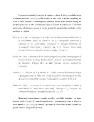 En otras oportunidades, los aportes se publican en forma de libros compilados, actas
o informes editados (proceedings) de los eventos; en unos casos, en versión completa y, en
otros, en forma resumida. En ambos tipos de referencia, además de los datos del autor y del
aporte en particular, se debe citar la fuente donde se consultó. A continuación se presentan
ejemplos de referencias en las que se pueden apreciar las características señaladas y otras
que luego se explican.
Alvaray, G. (1986). La investigación en la Facultad de Humanidades y Educación de
la Universidad Central de Venezuela. En La investigación humanística y
educativa en las universidades venezolanas: I Jornadas Nacionales de
Investigación Humanística y Educativa (pp. 7-47). Caracas; Universidad
Central de Venezuela, Facultad de Humanidades y Educación.
Heller, M. (1989). El desarrollo de los procesos cognoscitivos como estrategia para el
mejoramiento de la calidad de la educación [Resumen]. En Congreso Nacional
de Educación: Trabajos libres (p. 226). Caracas: Consejo Nacional de
Educación.
Thumin, F. J., Craddick, R. A. y Barclay, A. G. (1973). Meaning and compatibility of
a proposed corporate name and symbol [Resumen]. Proceedings of the 81st
Annual Convention of the American PsychoIogical Association. 8, 835- 836.
Fígallo, A. (1987). Locus de control, aprendizaje intencional, aprendizaje incidental y
comprensión del texto escrito [Resumen]. Investigación y Postgrado, IV
Seminario Nacional de Investigación Educativa, 2(3), 122.
Nótese que los dos primeros ejemplos son obras compiladas puntuales y por tanto
llevan la palabra En antes del titulo de la publicación. Los otros dos ejemplos se refieren a
obras periódicas (proceedings y revistas) y por tanto no llevan dicha palabra. Además, se
pueden observar las siguientes prácticas:
 
