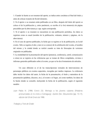 1. Cuando la fuente es un resumen del aporte, se indica entre corchetes al final del título y
antes de colocar el punto de fin del elemento.
2. Si el aporte o su resumen están publicados en un libro, después del título del aporte se
coloca el de la publicación y, entre paréntesis, se escribe el (o los) número(s) de página
precedidos por la abreviatura p. o pp. según corresponda.
3. Si el aporte o su resumen se encuentran en una publicación periódica, los datos se
registran como es usual (nombre de la publicación, volumen, número y páginas, sin la
abreviatura).
4. En el caso de aportes publicados, la fecha que se registra es la de publicación, no la del
evento. Sólo se registra el año y mes (si se conoce) de la celebración del evento, el nombre
del mismo y la ciudad donde se realizó cuando se trata de fotocopias de versiones
originales no publicadas.
5. La modalidad de la presentación del aporte (ponencia, conferencia, cartel, comunicación
u otras) no se registra en las referencias que se toman de libros compilados, revistas e
informes generales publicados sobre el evento, ya que se les da el tratamiento de artículos.
Un caso diferente es el de las transcripciones textuales de intervenciones de
personajes públicos en eventos especiales, recogidas por medios impresos. La referencia
debe incluir los datos del autor, la fecha de la presentación, el titulo y naturaleza de la
presentación (palabras, discurso, etc.), el evento o el lugar, así como también, los datos de
la fuente donde se consultó, incluyendo la fecha de la publicación, según el siguiente
modelo:
Juan Pablo II. (1998, Enero 23). Mensaje a los jóvenes cubanos (Palabras
pronunciadas en la visita a Camagüey). Quinto Día: Documentos (pp. 15-17),
edición del 30 de Enero de 1998.
Trabajos y Tesis de Grado
 