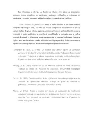 Las referencias a este tipo de fuentes se refiere a tres clases de documentos
impresos: textos completos no publicados, resúmenes publicados y resúmenes no
publicados. Los textos completos publicados reciben el tratamiento de los libros.
Textos completos no publicados. Cuando la fuente utilizada es una copia del texto
completo del trabajo o tesis, los datos de edición comprenden: la referencia al tipo de
trabajo (trabajo de grado o tesis, según se denomine el requisito en la institución donde se
presentó), el grado académico, la mención de no publicado, la institución ante la cual se
presentó, la ciudad y, si la misma no es muy conocida, el país (en los Estados Unidos se
registra sólo la referencia del estado, utilizando los códigos postales). Todos estos datos se
separan con comas y espacios. A continuación algunos ejemplos ilustrativos:
Hernández de Rojas, U. (1988). Un modelo para definir e/perfil de formación
permanente del docente universitario de la Universidad Pedagógica Experimental
Libertador. Trabajo de grado de maestría no publicado, Instituto Pedagógico
Experimental de Maracay Rafael Alberto Escobar Lara, Maracay.
Murgey, A. R. (1989). Adquisición de los adverbios locativos en niños caraqueños.
Trabajo de grado de maestría no publicado, Universidad Pedagógica
Experimental Libertador, Instituto Pedagógico de Caracas, Caracas.
Barreto, N. (1985). Estudio analítico de los objetivos de formación pedagógica en los
institutos de capacitación educativa. Trabajo de grado de maestría no
publicado, Universidad Central de Venezuela, Caracas.
Altuve, M. (1966). Teoría y práctica del sistema de evaluación del rendimiento
estudiantil aplicado en una institución de Educación Superior donde se forman
docentes. Tesis doctoral no publicada. Universidad Nacional Experimental
Simón Rodríguez, Caracas.
 