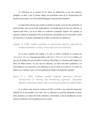 La diferencia en el registro de los datos de publicación en los dos primeros
ejemplos, se debe a que el primer trabajo fue presentado antes de la incorporación del
Instituto mencionado a la Universidad Pedagógica Experimental Libertador.
Es importante advertir que cuando un trabajo de grado o tesis ha sido publicado en
forma de libro, bien sea en forma independiente o formando parte de una serie editorial, se
registra como libro y ya no se indica su condición o propósito original. Por ejemplo, el
siguiente trabajo fue preparado como tesis doctoral y presentado en la Universidad Central
de Venezuela; si la fuente consultada fue el libro, la referencia se registra así:
Hamdan, N. (1986). Análisis cuantitativo en planificación educativa: Aplicación de
modelos matemáticos. Caracas: Universidad Central de Venezuela.
Si el texto completo del trabajo o la tesis se obtuvo mediante la consulta del
Dissertation Abstracts Internacional (DAI) o del Master Abstracts International (MAl) y el
servicio de publicación de facsímiles University Microfilms, la referencia debe indicar los
datos de ambas fuentes. En este tipo de referencia, los datos del título académico y la
universidad no son necesarios; otra diferencia es que el título de la tesis no se escribe en
itálicas (ni se subraya), pero sí el de la publicación donde está registrada. Ejemplo:
Bower, D. L. (1993). Employee assistant programs supervisory referrals:
Characteristics of referring and nonreferring supervisors. Dissertation
Abstracts International, 54(01), 534B. (University Microfilms No. AA093-15947)
Si se utilizó como fuente la reseña en el DAI o el MAl y una copia del manuscrito
obtenida de la universidad o por otras vías, la referencia se presenta añadiendo al titulo,
entre paréntesis, los datos del título académico, universidad y año de aprobación, el cual
podría ser diferente al de la publicación de la reseña.
 
