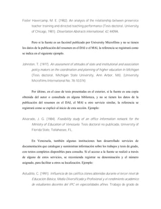 Foster Havercamp, M. E. (1982). An analysis of the relationship between preservice
teacher training and directed teaching performance (Tesis doctoral, University
of Chicago, 1981). Dissertation Abstracts international, 42, 4409A.
Pero si la fuente es un facsímil publicado por University Microfilms y no se tienen
los datos de la publicación del resumen en el DAI o el MAl, la referencia se registrará como
se indica en el siguiente ejemplo.
Johnston, T. (1977). An assessment of attitudes of state and institutional and association
policy makers on the coordination and planning of higher education in Michigan
(Tesis doctoral, Michigan State University, Ann Arbor, MI). (University
Microfilms International No. 78-10,074)
Por último, en el caso de tesis presentadas en el exterior, si la fuente es una copia
obtenida del autor o consultada en alguna biblioteca, y no se tienen los datos de la
publicación del resumen en el DAI, el MAl u otro servicio similar, la referencia se
registrará como se explicó al inicio de esta sección. Ejemplo:
Alvarado, J. G. (1984). Feasibility study of an office information network for the
Ministry of Education of Venezuela. Tesis doctoral no publicada, University of
Florida State, Tallahassee, FL.
En Venezuela, también algunas instituciones han desarrollado servicios de
documentación que catalogan y suministran información sobre los trabajos y tesis de grado,
con textos completos disponibles para consulta. Si el acceso a la fuente se realizó a través
de alguno de estos servicios, se recomienda registrar su denominación y el número
asignado, para facilitar a otros su localización. Ejemplo:
Astudillo, C. (1991). Influencia de las califica clones obtenidas durante el tercer nivel de
Educación Básica, Media Diversificada y Profesional y el rendimiento académico
de estudiantes docentes del IPC en especialidades afines. Trabajo de grado de
 