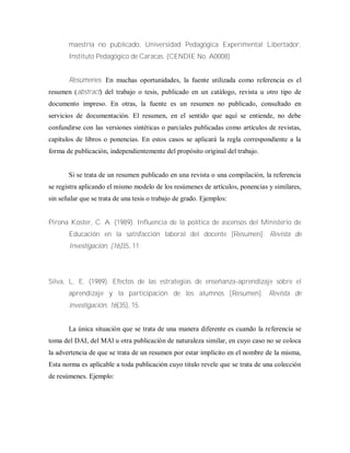 maestría no publicado, Universidad Pedagógica Experimental Libertador,
Instituto Pedagógico de Caracas. (CENDIE No. A0008)
Resúmenes. En muchas oportunidades, la fuente utilizada como referencia es el
resumen (abstract) del trabajo o tesis, publicado en un catálogo, revista u otro tipo de
documento impreso. En otras, la fuente es un resumen no publicado, consultado en
servicios de documentación. El resumen, en el sentido que aquí se entiende, no debe
confundirse con las versiones sintéticas o parciales publicadas como artículos de revistas,
capítulos de libros o ponencias. En estos casos se aplicará la regla correspondiente a la
forma de publicación, independientemente del propósito original del trabajo.
Si se trata de un resumen publicado en una revista o una compilación, la referencia
se registra aplicando el mismo modelo de los resúmenes de artículos, ponencias y similares,
sin señalar que se trata de una tesis o trabajo de grado. Ejemplos:
Pirona Koster, C. A. (1989). Influencia de la política de ascensos del Ministerio de
Educación en la satisfacción laboral del docente [Resumen]. Revista de
Investigación, (16)35, 11.
Silva, L. E. (1989). Efectos de las estrategias de enseñanza-aprendizaje sobre el
aprendizaje y la participación de los alumnos [Resumen]. Revista de
investigación, 16(35), 15.
La única situación que se trata de una manera diferente es cuando la referencia se
toma del DAI, del MAl u otra publicación de naturaleza similar, en cuyo caso no se coloca
la advertencia de que se trata de un resumen por estar implícito en el nombre de la misma,
Esta norma es aplicable a toda publicación cuyo titulo revele que se trata de una colección
de resúmenes. Ejemplo:
 
