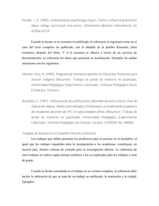 Pendar, J. E. (1982). Undergraduate psychology majors: Factors influencing decisions
about college, curriculum and career. Dissertation Abstracts International, 42,
4370A-4371A.
Cuando la fuente es un resumen no publicado, la referencia se registrará como en el
caso del texto completo no publicado, con el añadido de la palabra Resumen, entre
corchetes, después del título. Y si el resumen se obtuvo a través de un servicio de
documentación, se colocarán los datos que permitan su localización. Ejemplos de ambas
situaciones son los siguientes:
Sánchez Vera, A. (1994). Programa de formación docente en Educación Preescolar para
e/sector indígena [Resumen]. Trabajo de grado de maestría no publicado,
Universidad Pedagógica Experimental Libertador, Instituto Pedagógico Rural
El Mácaro, Turmero.
Astudillo, C. (1991). Influencia de las calificaciones obtenidas durante el tercer nivel de
Educación Básica, Media Diversificada y Profesional y el rendimiento académico
de estudiantes docentes del IPC en especialidades afines. [Resumen]. Trabajo de
grado de maestría no publicado, Universidad Pedagógica Experimental
Libertador, Instituto Pedagógico de Caracas, Caracas. (CENDIE No. A0008)
Trabajos de Ascenso en el Escalafón Docente y Similares
Los trabajos que deben presentar los profesores para el ascenso en el escalafón, al
igual que los trabajos requeridos para la incorporación a las academias, constituyen, en
nuestro país, fuentes valiosas de consulta para la investigación ulterior. La referencia de
estos trabajos se realiza según normas similares a las ya explicadas para los trabajos y tesis
de grado.
Cuando la fuente consultada es el trabajo en su versión completa, la referencia debe
incluir la indicación de que se trata de un trabajo no publicado, la institución y la ciudad.
Ejemplos:
 