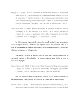 Araujo, N. R. (1988). Nivel de satisfacción de los usuarios del módulo instruccional
elaborado por la Universidad Pedagógica Experimental Libertador para el curso
de Matemática I: Estudio realizado en dos instituciones que administran dicho
curso mediante estrategias no convencionales. Trabajo de ascenso no publicado,
Instituto Universitario Pedagógico Experimental J. M. Siso Martínez, Caracas.
Rivero de García, M. (1989). Análisis del sistema de educación abierta del Instituto
Pedagógico J. M. Siso Martínez y su relación con el modelo andragógico.
Trabajo de ascenso no publicado. Universidad Pedagógica Experimental
Libertador, Instituto Pedagógico J M. Siso Martínez, Caracas.
La diferencia en el registro de los datos relativos a la institución que se aprecia en
los dos ejemplos anteriores, obedece a que el primer trabajo fue presentado antes de la
fecha de incorporación del Instituto mencionado a la Universidad Pedagógica Experimental
Libertador; el segundo, en fecha posterior.
Si el acceso a la fuente se realizó a través de algún servicio de documentación, se
recomienda registrar su denominación y el número asignado, para facilitar a otros su
localización. Ejemplo:
Díaz de Querales, I. (1988). El docente como factor fundamental del proceso educativo.
Trabajo de ascenso no publicado, Universidad Pedagógica Experimental
Libertador, Instituto Pedagógico de Caracas. (CENDIE No. D0040)
Pero si la referencia utilizada como fuente fuera una edición publicada en forma de
libro independiente, o dentro de una serie editorial, se tratará como un libro. Ejemplo:
Barrios Yaselli, M. (1989). Estudio prospectivo del crecimiento de la matrícula y de la
demanda de docentes en los seis primeros grados de la Educación Básica (Serie
 