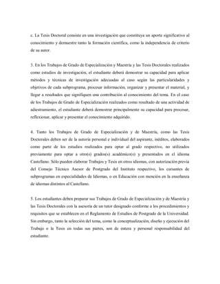 c. La Tesis Doctoral consiste en una investigación que constituya un aporte significativo al
conocimiento y demuestre tanto la formación científica, como la independencia de criterio
de su autor.
3. En los Trabajos de Grado de Especialización y Maestría y las Tesis Doctorales realizados
como estudios de investigación, el estudiante deberá demostrar su capacidad para aplicar
métodos y técnicas de investigación adecuadas al caso según las particularidades y
objetivos de cada subprograma, procesar información, organizar y presentar el material, y
llegar a resultados que signifiquen una contribución al conocimiento del tema. En el caso
de los Trabajos de Grado de Especialización realizados como resultado de una actividad de
adiestramiento, el estudiante deberá demostrar principalmente su capacidad para procesar,
reflexionar, aplicar y presentar el conocimiento adquirido.
4. Tanto los Trabajos de Grado de Especialización y de Maestría, como las Tesis
Doctorales deben ser de la autoría personal e individual del aspirante, inéditos, elaborados
como parte de los estudios realizados para optar al grado respectivo, no utilizados
previamente para optar a otro(s) grados(s) académico(s) y presentados en el idioma
Castellano. Sólo pueden elaborar Trabajos y Tesis en otros idiomas, con autorización previa
del Consejo Técnico Asesor de Postgrado del Instituto respectivo, los cursantes de
subprogramas en especialidades de Idiomas, o en Educación con mención en la enseñanza
de idiomas distintos al Castellano.
5. Los estudiantes deben preparar sus Trabajos de Grado de Especialización y de Maestría y
las Tesis Doctorales con la asesoría de un tutor designado conforme a los procedimientos y
requisitos que se establecen en el Reglamento de Estudios de Postgrado de la Universidad.
Sin embargo, tanto la selección del tema, como la conceptualización, diseño y ejecución del
Trabajo o la Tesis en todas sus partes, son de entera y personal responsabilidad del
estudiante.
 