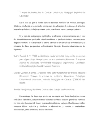 Trabajos de Ascenso, No. 1). Caracas: Universidad Pedagógica Experimental
Libertador.
En el caso de que la fuente fuera un resumen publicado en revistas, catálogos,
folletos u otra fuente, se seguirán las normas para las referencias de resúmenes de artículos,
ponencias y similares, trabajos y tesis de grado, descritas en las secciones precedentes.
Si se trata de resúmenes no publicados, la referencia se registrará como en el caso
del texto completo no publicado, con el añadido de la palabra Resumen, entre corchetes,
después del título. Y si el resumen se obtuvo a través de un servicio de documentación, se
colocarán los datos que permitan su localización. Ejemplos de ambas situaciones son los
siguientes:
Suárez Suarez, I. T. (1988). La biblioteca escolar concebida como centro de recursos
para e/aprendizaje: Una propuesta para su evaluación [Resumen]. Trabajo de
ascenso no publicado, Universidad Pedagógica Experimental Libertador,
Instituto Pedagógico Rural El Mácaro, Turmero.
Díaz de Querales, I. (1988). El docente como factor fundamental del proceso educativo
[Resumen]. Trabajo de ascenso no publicado, Universidad Pedagógica
Experimental Libertador, Instituto Pedagógico de Caracas. (CENDIE No.
D0040)
Reseñas Divulgativas y Revisiones Críticas sobre Trabajos de Otros Autores
En ocasiones, la fuente que se cita es una reseña con fines divulgativos, o una
revisión de tipo crítico, del contenido de un trabajo u obra de un autor (primario), elaborada
por otro autor (secundario). Unas y otras pueden referirse a trabajos difundidos por medios
impresos (libros, artículos y similares) o electrónicos, y también a producciones
audiovisuales, obras artísticas o de otra naturaleza.
 