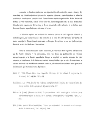 La reseña es fundamentalmente una descripción del contenido, valor e interés de
una obra, sin enjuiciamientos críticos sobre aspectos teóricos y metodológicos, o sobre la
coherencia o validez de los resultados. Generalmente aparecen precedidas de los datos del
trabajo u obra examinada, sin un título como tal. También puede darse el caso de reseñas
tituladas con alguna cita de la obra, o de un enunciado sobre el autor o su trabajo que
formula el autor secundario para interesar al lector.
La revisión implica un esfuerzo de análisis crítico de los aspectos teóricos y
metodológicos, de los resultados o del impacto de la obra del autor primario por parte del
autor secundario. Generalmente aparecen en formato de artículo y con un titulo propio,
fuera de la sección dedicada a las reseñas.
Tanto en las reseñas como en las revisiones, la referencia debe registrar información
de la fuente primaria y la secundaria, pero los datos de publicación se refieren
exclusivamente a la fuente secundaria. Como se explicó en sección anterior de este
capitulo, si en el título de la fuente secundaria no queda claro que se trata de una reseña o
de una revisión, o si no existiera un titulo como tal, se hará uso del corchete para aportar la
información que fuera necesaria. Ejemplos:
Ortiz, E. (1997, Mayo). Dios: Una biografía [Revisión del libro God: A biography, de
J. Miles]. SIC, 60(594), 180-1 84.
González, J. A. (1998, Enero 10). Rabioso comprometido [Reseña del video Relatos de
tierra herida, de C. Azpúrua]. El Nacional, p. C7.
Millán, N. (1996). [Reseña del libro El problema de cómo investigarla realidad para
transformarla por la praxis, de F. Borda]. Investigación y Postgrado, 11(1), 242-
244.
FM. (1996, Junio). [Reseña del libro ¡Tú no me entiendes!: La semántica de los sexos,
de W. Schmidbauer]. SIC, 59(585), 239.
 