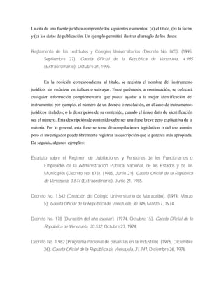 La cita de una fuente jurídica comprende los siguientes elementos: (a) el titulo, (b) la fecha,
y (c) los datos de publicación. Un ejemplo permitirá ilustrar el arreglo de los datos:
Reglamento de los Institutos y Colegios Universitarios (Decreto No. 865). (1995,
Septiembre 27). Gaceta Oficial de la República de Venezuela, 4.995
(Extraordinario), Octubre 31, 1995.
En la posición correspondiente al título, se registra el nombre del instrumento
jurídico, sin enfatizar en itálicas o subrayar. Entre paréntesis, a continuación, se colocará
cualquier información complementaria que pueda ayudar a la mejor identificación del
instrumento: por ejemplo, el número de un decreto o resolución, en el caso de instrumentos
jurídicos titulados; o la descripción de su contenido, cuando el único dato de identificación
sea el número. Esta descripción de contenido debe ser una frase breve pero explicativa de la
materia. Por lo general, esta frase se toma de compilaciones legislativas o del uso común,
pero el investigador puede libremente registrar la descripción que le parezca más apropiada.
De seguida, algunos ejemplos:
Estatuto sobre el Régimen de Jubilaciones y Pensiones de los Funcionarios o
Empleados de la Administración Pública Nacional, de los Estados y de los
Municipios (Decreto No. 673). (1985, Junio 21). Gaceta Oficial de la República
de Venezuela, 3.574 (Extraordinario), Junio 21, 1985.
Decreto No. 1.642 (Creación del Colegio Universitario de Maracaibo). (1974, Marzo
5). Gaceta Oficial de la República de Venezuela, 30.346, Marzo 7, 1974.
Decreto No. 178 (Duración del año escolar). (1974, Octubre 15). Gaceta Oficial de la
República de Venezuela, 30.532, Octubre 23, 1974.
Decreto No. 1.982 (Programa nacional de pasantías en la industria). (1976, Diciembre
26). Gaceta Oficial de la República de Venezuela, 31.141, Diciembre 26, 1976.
 