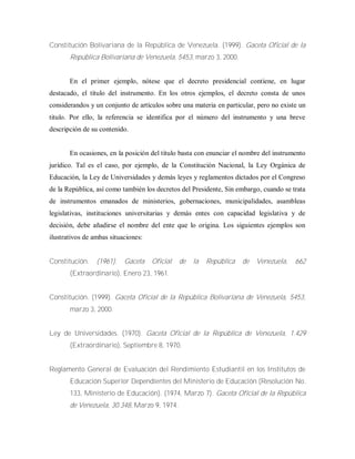 Constitución Bolivariana de la República de Venezuela. (1999). Gaceta Oficial de la
República Bolivariana de Venezuela, 5453, marzo 3, 2000.
En el primer ejemplo, nótese que el decreto presidencial contiene, en lugar
destacado, el título del instrumento. En los otros ejemplos, el decreto consta de unos
considerandos y un conjunto de artículos sobre una materia en particular, pero no existe un
titulo. Por ello, la referencia se identifica por el número del instrumento y una breve
descripción de su contenido.
En ocasiones, en la posición del título basta con enunciar el nombre del instrumento
jurídico. Tal es el caso, por ejemplo, de la Constitución Nacional, la Ley Orgánica de
Educación, la Ley de Universidades y demás leyes y reglamentos dictados por el Congreso
de la República, así como también los decretos del Presidente, Sin embargo, cuando se trata
de instrumentos emanados de ministerios, gobernaciones, municipalidades, asambleas
legislativas, instituciones universitarias y demás entes con capacidad legislativa y de
decisión, debe añadirse el nombre del ente que lo origina. Los siguientes ejemplos son
ilustrativos de ambas situaciones:
Constitución. (1961). Gaceta Oficial de la República de Venezuela, 662
(Extraordinario), Enero 23, 1961.
Constitución. (1999). Gaceta Oficial de la República Bolivariana de Venezuela, 5453,
marzo 3, 2000.
Ley de Universidades. (1970). Gaceta Oficial de la República de Venezuela, 1.429
(Extraordinario), Septiembre 8, 1970.
Reglamento General de Evaluación del Rendimiento Estudiantil en los Institutos de
Educación Superior Dependientes del Ministerio de Educación (Resolución No.
133, Ministerio de Educación). (1974, Marzo 7). Gaceta Oficial de la República
de Venezuela, 30.348, Marzo 9, 1974.
 