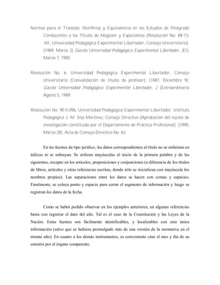 Normas para el Traslado, Rein9reso y Equivalencia en los Estudios de Postgrado
Conducentes a los Títulos de Magister y Especialista (Resolución No. 89-73-
181, Universidad Pedagógica Experimental Libertador, Consejo Universitario).
(1989, Marzo 3) Gaceta Universidad Pedagógica Experimental Libertador, 3(1),
Marzo 7, 1990.
Resolución No. 6, Universidad Pedagógica Experimental Libertador, Consejo
Universitario (Convalidación de títulos de profesor). (1987, Diciembre 9).
Gaceta Universidad Pedagógica Experimental Libertador, 2 (Extraordinario
Agosto 5, 1989.
Resolución No. 90-5-096, Universidad Pedagógica Experimental Libertador, Instituto
Pedagógico J. M. Siso Martínez, Consejo Directivo (Aprobación del núcleo de
investigación constituido por el Departamento de Práctica Profesional). (1990,
Marzo 28). Acta de Consejo Directivo No. 63.
En las fuentes de tipo jurídico, los datos correspondientes al título no se enfatizan en
itálicas ni se subrayan. Se utilizan mayúsculas al inicio de la primera palabra y de las
siguientes, excepto en los artículos, preposiciones y conjunciones (a diferencia de los títulos
de libros, artículos y otras referencias escritas, donde sólo se inicializan con mayúscula los
nombres propios). Las separaciones entre los datos se hacen con comas y espacios.
Finalmente, se coloca punto y espacio para cerrar el segmento de información y luego se
registran los datos de la fecha.
Como se habrá podido observar en los ejemplos anteriores, en algunas referencias
basta con registrar el dato del año. Tal es el caso de la Constitución y las Leyes de la
Nación. Estas fuentes son fácilmente identificables, y localizables con esta única
información (salvo que se hubiera promulgado más de una versión de la normativa en el
mismo año). En cuanto a los demás instrumentos, es conveniente citar el mes y día de su
emisión por el órgano competente.
 