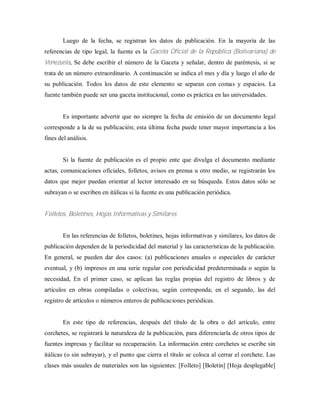 Luego de la fecha, se registran los datos de publicación. En la mayoría de las
referencias de tipo legal, la fuente es la Gaceta Oficial de la República (Bolivariana) de
Venezuela, Se debe escribir el número de la Gaceta y señalar, dentro de paréntesis, si se
trata de un número extraordinario. A continuación se indica el mes y día y luego el año de
su publicación. Todos los datos de este elemento se separan con comas y espacios. La
fuente también puede ser una gaceta institucional, como es práctica en las universidades.
Es importante advertir que no siempre la fecha de emisión de un documento legal
corresponde a la de su publicación; esta última fecha puede tener mayor importancia a los
fines del análisis.
Si la fuente de publicación es el propio ente que divulga el documento mediante
actas, comunicaciones oficiales, folletos, avisos en prensa u otro medio, se registrarán los
datos que mejor puedan orientar al lector interesado en su búsqueda. Estos datos sólo se
subrayan o se escriben en itálicas si la fuente es una publicación periódica.
Folletos, Boletínes, Hojas Informativas y Similares
En las referencias de folletos, boletines, hojas informativas y similares, los datos de
publicación dependen de la periodicidad del material y las características de la publicación.
En general, se pueden dar dos casos: (a) publicaciones anuales o especiales de carácter
eventual, y (b) impresos en una serie regular con periodicidad predeterminada o según la
necesidad, En el primer caso, se aplican las reglas propias del registro de libros y de
artículos en obras compiladas o colectivas, según corresponda; en el segundo, las del
registro de artículos o números enteros de publicaciones periódicas.
En este tipo de referencias, después del título de la obra o del artículo, entre
corchetes, se registrará la naturaleza de la publicación, para diferenciarla de otros tipos de
fuentes impresas y facilitar su recuperación. La información entre corchetes se escribe sin
itálicas (o sin subrayar), y el punto que cierra el título se coloca al cerrar el corchete. Las
clases más usuales de materiales son las siguientes: [Folleto] [Boletín] [Hoja desplegable]
 