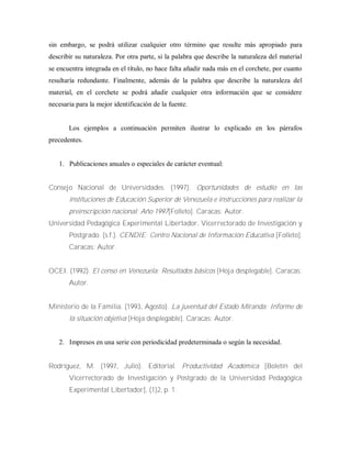 sin embargo, se podrá utilizar cualquier otro término que resulte más apropiado para
describir su naturaleza. Por otra parte, si la palabra que describe la naturaleza del material
se encuentra integrada en el título, no hace falta añadir nada más en el corchete, por cuanto
resultaría redundante. Finalmente, además de la palabra que describe la naturaleza del
material, en el corchete se podrá añadir cualquier otra información que se considere
necesaria para la mejor identificación de la fuente.
Los ejemplos a continuación permiten ilustrar lo explicado en los párrafos
precedentes.
1. Publicaciones anuales o especiales de carácter eventual:
Consejo Nacional de Universidades. (1997). Oportunidades de estudio en las
instituciones de Educación Superior de Venezuela e instrucciones para realizar la
preinscripción nacional: Año 1997[Folleto]. Caracas: Autor.
Universidad Pedagógica Experimental Libertador, Vicerrectorado de Investigación y
Postgrado. (s.f.). CENDIE: Centro Nacional de Información Educativa [Folleto].
Caracas: Autor.
OCEI. (1992). El censo en Venezuela: Resultados básicos [Hoja desplegable]. Caracas:
Autor.
Ministerio de la Familia. (1993, Agosto). La juventud del Estado Miranda: Informe de
la situación objetiva [Hoja desplegable]. Caracas: Autor.
2. Impresos en una serie con periodicidad predeterminada o según la necesidad.
Rodríguez, M. (1997, Julio). Editorial. Productividad Académica [Boletín del
Vicerrectorado de Investigación y Postgrado de la Universidad Pedagógica
Experimental Libertador], (1)2, p. 1.
 