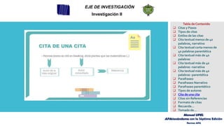 EJE DE INVESTIGACIÓN
Investigación II
Tabla de Contenido
❑ Citas y Pasos
❑ Tipos de citas
❑ Estilos de las citas
❑ Cita textual menos de 40
palabras, narrativa
❑ Cita textual corta menos de
40 palabras parentética
❑ Cita textual más de 40
palabras
❑ Cita textual más de 40
palabras -narrativa
❑ Cita textual más de 40
palabras -parentética
❑ Parafraseo
❑ Parafraseo Narrativo
❑ Parafraseo parentético
❑ Tipos de autores
❑ Cita de una cita
❑ Citas sin Referencias
❑ Formato de citas
❑ Recuerda…
❑ Tomado de…
Manual UPEL
APAsionándome con la Séptima Edición
Normas APA
 