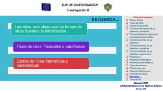 RECUERDA…
Las citas son ideas que se toman de
otras fuentes de información
Tipos de citas: Textuales o parafraseo
Estilos de citas: Narrativas y
parentéticas
EJE DE INVESTIGACIÓN
Investigación II
Tabla de Contenido
❑ Citas y Pasos
❑ Tipos de citas
❑ Estilos de las citas
❑ Cita textual menos de 40
palabras, narrativa
❑ Cita textual corta menos de
40 palabras parentética
❑ Cita textual más de 40
palabras
❑ Cita textual más de 40
palabras -narrativa
❑ Cita textual más de 40
palabras -parentética
❑ Parafraseo
❑ Parafraseo Narrativo
❑ Parafraseo parentético
❑ Tipos de autores
❑ Cita de una cita
❑ Citas sin Referencias
❑ Formato de citas
❑ Recuerda…
❑ Tomado de…
Manual UPEL
APAsionándome con la Séptima Edición
Normas APA
 