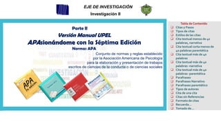 Tabla de Contenido
❑ Citas y Pasos
❑ Tipos de citas
❑ Estilos de las citas
❑ Cita textual menos de 40
palabras, narrativa
❑ Cita textual corta menos de
40 palabras parentética
❑ Cita textual más de 40
palabras
❑ Cita textual más de 40
palabras -narrativa
❑ Cita textual más de 40
palabras -parentética
❑ Parafraseo
❑ Parafraseo Narrativo
❑ Parafraseo parentético
❑ Tipos de autores
❑ Cita de una cita
❑ Citas sin Referencias
❑ Formato de citas
❑ Recuerda…
❑ Tomado de…
EJE DE INVESTIGACIÓN
Investigación II
Conjunto de normas y reglas establecido
por la Asociación Americana de Psicología
para la elaboración y presentación de trabajos
escritos de ciencias de la conducta o de ciencias sociales
Parte II
Versión Manual UPEL
APAsionándome con la Séptima Edición
Normas APA
 