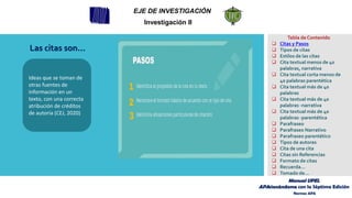 Las citas son…
Ideas que se toman de
otras fuentes de
información en un
texto, con una correcta
atribución de créditos
de autoría (CEJ, 2020)
EJE DE INVESTIGACIÓN
Investigación II
Tabla de Contenido
❑ Citas y Pasos
❑ Tipos de citas
❑ Estilos de las citas
❑ Cita textual menos de 40
palabras, narrativa
❑ Cita textual corta menos de
40 palabras parentética
❑ Cita textual más de 40
palabras
❑ Cita textual más de 40
palabras -narrativa
❑ Cita textual más de 40
palabras -parentética
❑ Parafraseo
❑ Parafraseo Narrativo
❑ Parafraseo parentético
❑ Tipos de autores
❑ Cita de una cita
❑ Citas sin Referencias
❑ Formato de citas
❑ Recuerda…
❑ Tomado de…
Manual UPEL
APAsionándome con la Séptima Edición
Normas APA
 