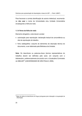 Diretrizes para apresentação de dissertações e teses da USP: ...- Parte I (ABNT)
_______________________________________________________________________
Para favorecer a correta identificação de autoria intelectual, recomenda-
se não usar o nome da Universidade e/ou Unidade Universitária
encabeçando a folha de rosto.
1.1.4 Verso da folha de rosto
Elemento obrigatório, onde devem constar:
• autorização para reprodução: declaração textual de concordância ou
não da reprodução do trabalho.
• ficha catalográfica: conjunto de elementos de descrição técnica do
documento, a ser elaborada pela Biblioteca da Unidade.
Nota: Os descritores ou palavras-chave (termos representativos do
trabalho) devem ser definidos pelo autor, em conjunto com o
bibliotecário, preferencialmente de acordo com o Vocabulário Controlado
do SIBi/USP3
(UNIVERSIDADE DE SÃO PAULO, 2006).
3
Base de dados de descritores em língua portuguesa para indexação e recuperação da
informação.
20
 