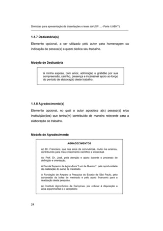 Diretrizes para apresentação de dissertações e teses da USP: ...- Parte I (ABNT)
_______________________________________________________________________
1.1.7 Dedicatória(s)
Elemento opcional, a ser utilizado pelo autor para homenagem ou
indicação de pessoa(s) a quem dedica seu trabalho.
Modelo de Dedicatória
À minha esposa, com amor, admiração e gratidão por sua
compreensão, carinho, presença e incansável apoio ao longo
do período de elaboração deste trabalho.
1.1.8 Agradecimento(s)
Elemento opcional, no qual o autor agradece a(s) pessoa(s) e/ou
instituição(ões) que tenha(m) contribuído de maneira relevante para a
elaboração do trabalho.
Modelo de Agradecimento
AGRADECIMENTOS
Ao Dr. Francisco, que nos anos de convivência, muito me ensinou,
contribuindo para meu crescimento científico e intelectual.
Ao Prof. Dr. José, pela atenção e apoio durante o processo de
definição e orientação.
À Escola Superior de Agricultura “Luiz de Queiroz”, pela oportunidade
de realização do curso de mestrado.
À Fundação de Amparo à Pesquisa do Estado de São Paulo, pela
concessão da bolsa de mestrado e pelo apoio financeiro para a
realização desta pesquisa.
Ao Instituto Agronômico de Campinas, por colocar à disposição a
área experimental e o laboratório
24
 