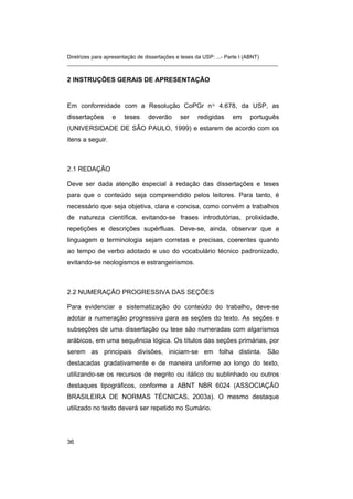 Diretrizes para apresentação de dissertações e teses da USP: ...- Parte I (ABNT)
_______________________________________________________________________
2 INSTRUÇÕES GERAIS DE APRESENTAÇÃO
Em conformidade com a Resolução CoPGr nº 4.678, da USP, as
dissertações e teses deverão ser redigidas em português
(UNIVERSIDADE DE SÃO PAULO, 1999) e estarem de acordo com os
itens a seguir.
2.1 REDAÇÃO
Deve ser dada atenção especial à redação das dissertações e teses
para que o conteúdo seja compreendido pelos leitores. Para tanto, é
necessário que seja objetiva, clara e concisa, como convém a trabalhos
de natureza científica, evitando-se frases introdutórias, prolixidade,
repetições e descrições supérfluas. Deve-se, ainda, observar que a
linguagem e terminologia sejam corretas e precisas, coerentes quanto
ao tempo de verbo adotado e uso do vocabulário técnico padronizado,
evitando-se neologismos e estrangeirismos.
2.2 NUMERAÇÃO PROGRESSIVA DAS SEÇÕES
Para evidenciar a sistematização do conteúdo do trabalho, deve-se
adotar a numeração progressiva para as seções do texto. As seções e
subseções de uma dissertação ou tese são numeradas com algarismos
arábicos, em uma sequência lógica. Os títulos das seções primárias, por
serem as principais divisões, iniciam-se em folha distinta. São
destacadas gradativamente e de maneira uniforme ao longo do texto,
utilizando-se os recursos de negrito ou itálico ou sublinhado ou outros
destaques tipográficos, conforme a ABNT NBR 6024 (ASSOCIAÇÃO
BRASILEIRA DE NORMAS TÉCNICAS, 2003a). O mesmo destaque
utilizado no texto deverá ser repetido no Sumário.
36
 