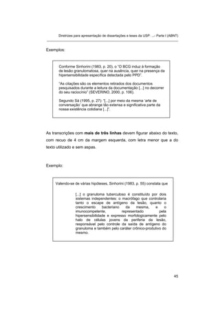 Diretrizes para apresentação de dissertações e teses da USP: ...- Parte I (ABNT)
_______________________________________________________________________
Exemplos:
Conforme Sinhorini (1983, p. 20), o “O BCG induz à formação
de lesão granulomatosa, quer na ausência, quer na presença da
hipersensibilidade específica detectada pelo PPD”.
“As citações são os elementos retirados dos documentos
pesquisados durante a leitura da documentação [...] no decorrer
do seu raciocínio” (SEVERINO, 2000, p. 106).
Segundo Sá (1995, p. 27): “[...] por meio da mesma ‘arte de
conversação’ que abrange tão extensa e significativa parte da
nossa existência cotidiana [...]”.
As transcrições com mais de três linhas devem figurar abaixo do texto,
com recuo de 4 cm da margem esquerda, com letra menor que a do
texto utilizado e sem aspas.
Exemplo:
Valendo-se de várias hipóteses, Sinhorini (1983, p. 55) constata que
[...] o granuloma tuberculoso é constituído por dois
sistemas independentes: o macrófago que controlaria
tanto o escape de antígeno da lesão, quanto o
crescimento bacteriano da mesma, e o
imunocompetente, representado pela
hipersensibilidade e expresso morfologicamente pelo
halo de células jovens da periferia da lesão,
responsável pelo controle da saída de antígeno do
granuloma e também pelo caráter crônico-produtivo do
mesmo.
45
 