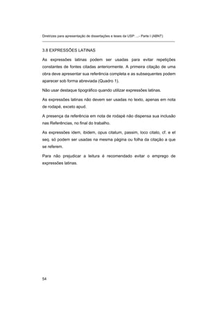 Diretrizes para apresentação de dissertações e teses da USP: ...- Parte I (ABNT)
_______________________________________________________________________
3.8 EXPRESSÕES LATINAS
As expressões latinas podem ser usadas para evitar repetições
constantes de fontes citadas anteriormente. A primeira citação de uma
obra deve apresentar sua referência completa e as subsequentes podem
aparecer sob forma abreviada (Quadro 1).
Não usar destaque tipográfico quando utilizar expressões latinas.
As expressões latinas não devem ser usadas no texto, apenas em nota
de rodapé, exceto apud.
A presença da referência em nota de rodapé não dispensa sua inclusão
nas Referências, no final do trabalho.
As expressões idem, ibidem, opus citatum, passim, loco citato, cf. e et
seq. só podem ser usadas na mesma página ou folha da citação a que
se referem.
Para não prejudicar a leitura é recomendado evitar o emprego de
expressões latinas.
54
 