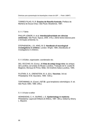 Diretrizes para apresentação de dissertações e teses da USP: ...- Parte I (ABNT)
_______________________________________________________________________
TORRES FILHO, R. R. Ensaios de filosofia ilustrada. Prefácio de
Marilena de Souza Chauí. São Paulo: Brasiliense, 1987.
5.1.1.7 Série
PHILLIPI JÚNIOR, A. et al. Interdisciplinaridade em ciências
ambientais. São Paulo: Signus, 2000. 318 p. (Série textos básicos para
a formação ambiental, 5).
STEPHENSON, J. B.; KING, M. D. Handbook of neurological
investigations in children. London: Wright, 1989. (Handbooks of
investigations in children).
5.1.1.8 Editor, organizador, coordenador etc.
DEL VECCHIO, M. (Comp.). A Vista de antejo longa mira: los antejos
del Luxottica, as lunetas do Museo Luxottica. Tradução de G. Lizabe M.
Maglione, Monique Di Prima. Milão: Arti Grafiche Salea Luxottica, 1995.
PLOTKIN, S. A.; ORENSTEIN, W. A. (Ed.). Vaccines. 3rd ed.
Philadelphia: W.B. Saunders, 1999. 1230 p.
TORTAMANO, N. (Coord.). G.T.O.: guia terapêutico odontológico. 8. ed.
São Paulo: EBO, 1989. 248 p.
5.1.1.9 Autor e editor
HENNEKENS, C. H.; BURING, J. E. Epidemiology in medicine.
Philadelphia: Lippincott Williams & Wilkins, 1987. 383 p. Edited by Sherry
L. Mayrent.
66
 