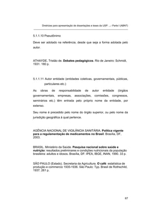 Diretrizes para apresentação de dissertações e teses da USP: ...- Parte I (ABNT)
_______________________________________________________________________
5.1.1.10 Pseudônimo
Deve ser adotado na referência, desde que seja a forma adotada pelo
autor.
ATHAYDE, Tristão de. Debates pedagógicos. Rio de Janeiro: Schmidt,
1931. 180 p.
5.1.1.11 Autor entidade (entidades coletivas, governamentais, públicas,
particulares etc.)
As obras de responsabilidade de autor entidade (órgãos
governamentais, empresas, associações, comissões, congressos,
seminários etc.) têm entrada pelo próprio nome da entidade, por
extenso.
Seu nome é precedido pelo nome do órgão superior, ou pelo nome da
jurisdição geográfica à qual pertence.
AGÊNCIA NACIONAL DE VIGILÂNCIA SANITÁRIA. Política vigente
para a regulamentação de medicamentos no Brasil. Brasília, DF,
2003.
BRASIL. Ministério da Saúde. Pesquisa nacional sobre saúde e
nutrição: resultados preliminares e condições nutricionais da população
brasileira: adultos e idosos. Brasília, DF: IPEA, IBGE, INAN, 1990. 33 p.
SÃO PAULO (Estado). Secretaria da Agricultura. O café: estatística de
produção e commercio 1935-1936. São Paulo: Typ. Brasil de Rothschild,
1937. 261 p.
67
 