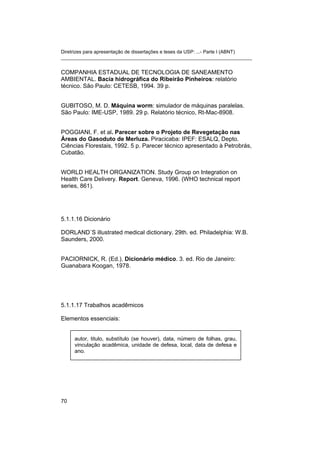 Diretrizes para apresentação de dissertações e teses da USP: ...- Parte I (ABNT)
_______________________________________________________________________
COMPANHIA ESTADUAL DE TECNOLOGIA DE SANEAMENTO
AMBIENTAL. Bacia hidrográfica do Ribeirão Pinheiros: relatório
técnico. São Paulo: CETESB, 1994. 39 p.
GUBITOSO, M. D. Máquina worm: simulador de máquinas paralelas.
São Paulo: IME-USP, 1989. 29 p. Relatório técnico, Rt-Mac-8908.
POGGIANI, F. et al. Parecer sobre o Projeto de Revegetação nas
Áreas do Gasoduto de Merluza. Piracicaba: IPEF: ESALQ, Depto.
Ciências Florestais, 1992. 5 p. Parecer técnico apresentado à Petrobrás,
Cubatão.
WORLD HEALTH ORGANIZATION. Study Group on Integration on
Health Care Delivery. Report. Geneva, 1996. (WHO technical report
series, 861).
5.1.1.16 Dicionário
DORLAND´S illustrated medical dictionary. 29th. ed. Philadelphia: W.B.
Saunders, 2000.
PACIORNICK, R. (Ed.). Dicionário médico. 3. ed. Rio de Janeiro:
Guanabara Koogan, 1978.
5.1.1.17 Trabalhos acadêmicos
Elementos essenciais:
autor, titulo, substítulo (se houver), data, número de folhas, grau,
vinculação acadêmica, unidade de defesa, local, data de defesa e
ano.
70
 