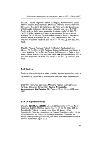 Diretrizes para apresentação de dissertações e teses da USP: ...- Parte I (ABNT)
_______________________________________________________________________
BRASIL. Tribunal Regional Federal. (5. Região). Administrativo. Escola
Técnica Federal. Pagamento de diferenças referente a enquadramento
de servidor decorrente da implantação de Plano Único de Classificação
e Distribuição de Cargos e Empregos, instituído pela Lei nº 8.270/91.
Predominância da lei sobre a portaria. Apelação cível nº 42.441-PE
(94.05.01629-6). Apelante: Edilemos Mamede dos Santos e outros.
Apelada: Escola Técnica Federal de Pernambuco. Relator: Juiz Nereu
Santos. Recife, 4 de março de 1997. Lex: jurisprudência do STJ e
Tribunais Regionais Federais, São Paulo. v. 10, n 103, p. 558-562, mar.
1998.
BRASIL. Tribunal Regional Federal. (5. Região). Apelação cível nº
42.441- PE (94.05.01629-6). Apelante: Edilemos Mamede dos Santos e
outros. Apelada: Escola Técnica Federal de Pernambuco. Relator: Juiz
Nereu Santos. Recife, 4 de março de 1997. Lex: jurisprudência do STJ e
Tribunais Regionais Federais, São Paulo. v. 10, n 103, p. 558-562, mar.
1998.
5.4.3 Doutrina
Qualquer discussão técnica sobre questões legais (monografias, artigos
de periódicos, papers etc.), referenciada conforme o tipo de publicação.
BARROS, Raimundo Gomes de. Ministério Público: sua legitimação
frente ao Código do Consumidor. Revista Trimestral de
Jurisprudência dos Estados, São Paulo, v. 19, n. 139, p. 53-72, ago.
1995.
5.4.4 Em suporte eletrônico
BRASIL. Constituição (1988). Emenda constitucional nº 41, de 19 de
dezembro de 2003. Modifica os arts. 37, 40, 42, 48, 96, 149 e 201 da
Constituição Federal, revoga o inciso IX do § 3 do art. 142 da
Constituição Federal e dispositivos da Emenda Constitucional nº 20, de
15 de dezembro de 1998, e dá outras providências. Disponível em
<https://www.planalto.gov.br/ccivil_03/Constituicao/Emendas/Emc/emc4
1.htm>. Acesso em: 2 jun. 2006.
85
 