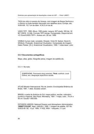 Diretrizes para apresentação de dissertações e teses da USP: ...- Parte I (ABNT)
_______________________________________________________________________
TAÇA de vidro à maneira de Veneza, com imagem de Nossa Senhora e
o menino no fuste também decorado com detalhes azuis. Europa, séc.
XVIII-XIX. 10,7 cm de diâm. X 24,5 cm de alt.
VASO.TIFF. 1999. Altura: 1083 pixels. Largura: 827 pixels. 300 dpi. 32
BIT CMYK. 3.5 Mb. Formato TIFF bitmap. Compactado. Disponível em:
<C:CarolVASO.TIFF>. Acesso em: 28 out. 1999.
VISIBLE human male: complete. Direção: Victor M. Spitzer; David G.
Whitlock. Produção: Anatomical Visulization. Composição de imagem:
Helen Pelster. [S.l.]: Anatomical Visualization, 1994. 1 video-laser, color.
5.5.1 Documentos cartográficos
Mapa, atlas, globo, fotografia aérea, imagem de satélite etc.
5.5.1.1 No todo
SOBRENOME, Prenome(s) do(s) autor(es). Título: subtítulo. Local:
Editora, ano, designação específica e escala.
ATLAS Mirador Internacional. Rio de Janeiro: Enciclopédia Britânica do
Brasil, 1981. 1 atlas. Escalas variam.
BRASIL e parte da América do Sul: mapa político, escolar, rodoviário,
turístico e regional. São Paulo: Michalany, 1981. 1 mapa, color., 79 cm x
95 cm. Escala 1:600.000.
ESTADOS UNIDOS. National Oceanic and Atmospheric Administration.
1999071318.GIF. Itajaí: UNIVALI, 1999. 1 imagem de satélite. 557 Kb.
GOES-08: SE. 13 jul. 1999, 17:45Z, IR04. 1 disquete, 3 ½ pol.
88
 
